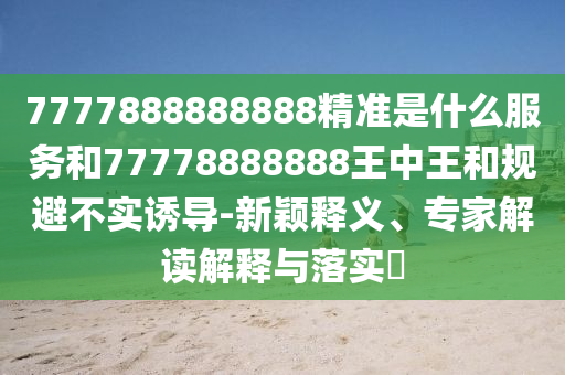 7777888888888精准是什么服务和77778888888王中王和规避不实诱导-新颖释义、专家解读解释与落实​